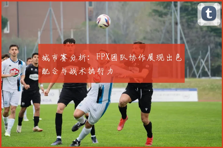 城市赛分析：FPX团队协作展现出色配合与战术执行力