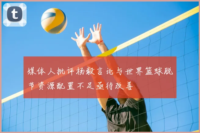 媒体人批评杨毅言论与世界篮球脱节资源配置不足亟待改善